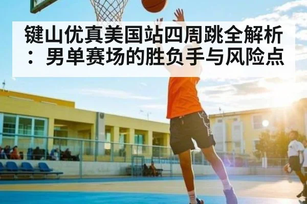 键山优真美国站四周跳全解析:男单赛场的胜负手与风险点