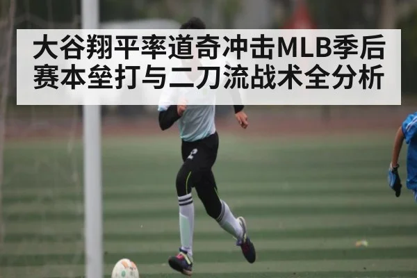 大谷翔平率道奇冲击MLB季后赛本垒打与二刀流战术全分析