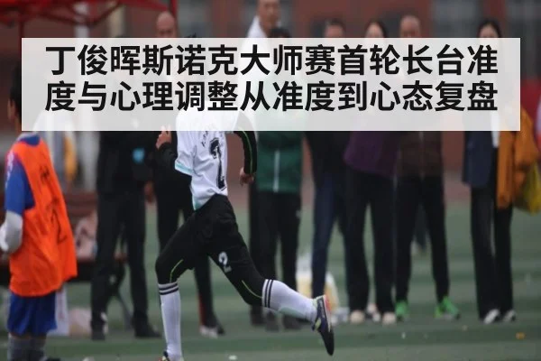 丁俊晖斯诺克大师赛首轮长台准度与心理调整从准度到心态复盘