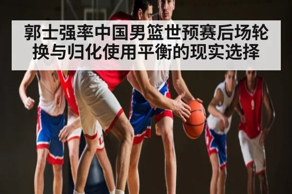 郭士强率中国男篮世预赛后场轮换与归化使用平衡的现实选择